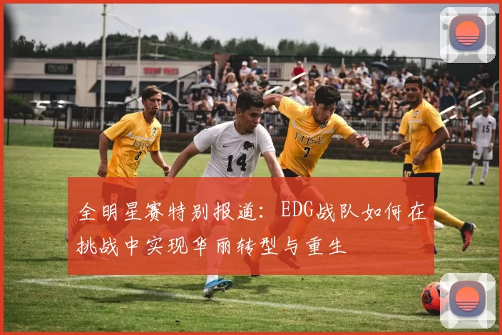 全明星赛特别报道：EDG战队如何在挑战中实现华丽转型与重生
