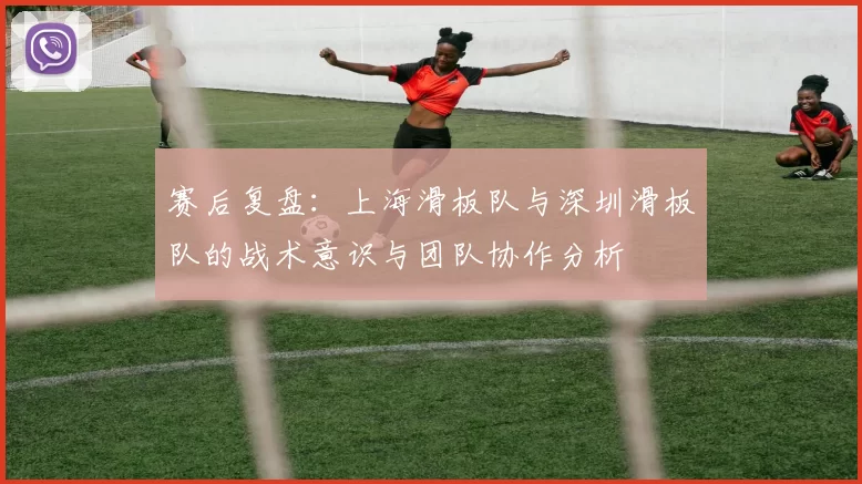 赛后复盘：上海滑板队与深圳滑板队的战术意识与团队协作分析