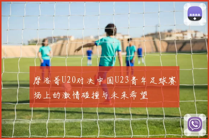 摩洛哥U20对决中国U23青年足球赛场上的激情碰撞与未来希望