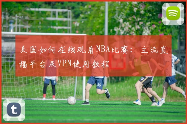 美国如何在线观看NBA比赛：主流直播平台及VPN使用教程