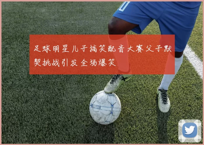 足球明星儿子搞笑配音大赛父子默契挑战引发全场爆笑
