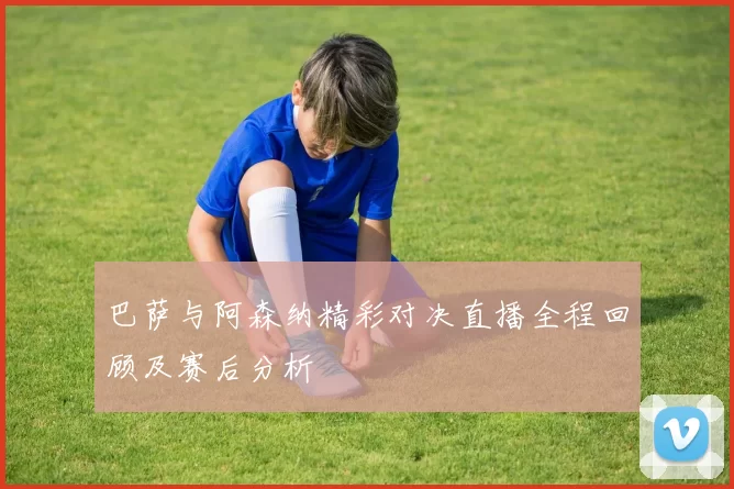 巴萨与阿森纳精彩对决直播全程回顾及赛后分析