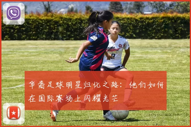华裔足球明星归化之路：他们如何在国际赛场上闪耀光芒
