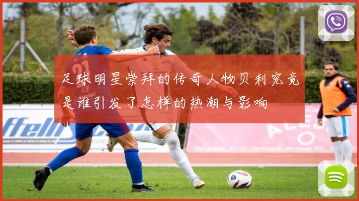 足球明星崇拜的传奇人物贝利究竟是谁引发了怎样的热潮与影响