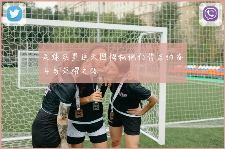 足球明星逆天图揭秘他们背后的奋斗与荣耀之路