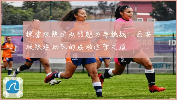 探索极限运动的魅力与挑战：西安极限运动队的成功运营之道