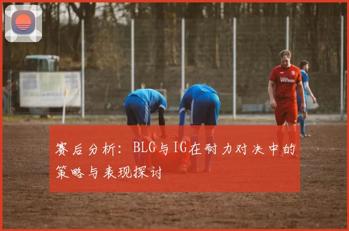 赛后分析：BLG与IG在耐力对决中的策略与表现探讨