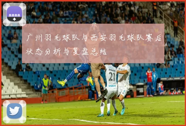 广州羽毛球队与西安羽毛球队赛后状态分析与复盘总结