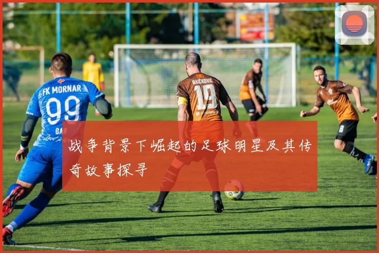 战争背景下崛起的足球明星及其传奇故事探寻