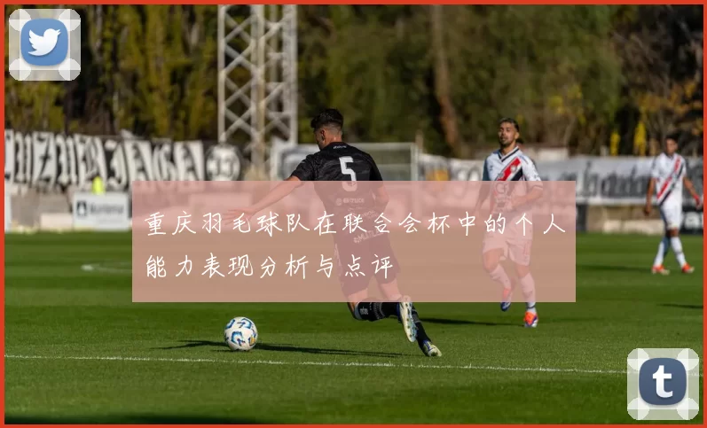 重庆羽毛球队在联合会杯中的个人能力表现分析与点评