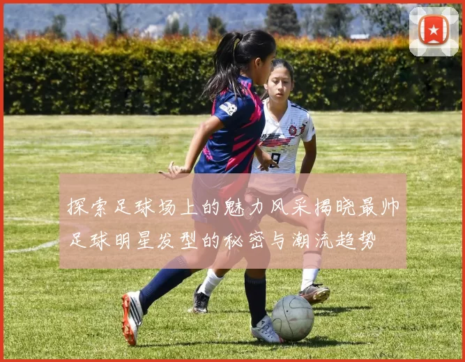 探索足球场上的魅力风采揭晓最帅足球明星发型的秘密与潮流趋势