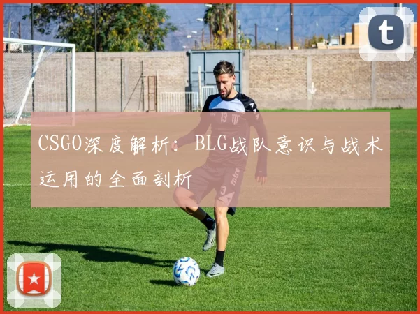 CSGO深度解析：BLG战队意识与战术运用的全面剖析