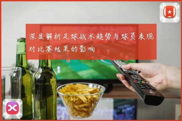 深度解析足球战术趋势与球员表现对比赛结果的影响