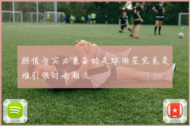 颜值与实力兼备的足球明星究竟是谁引领时尚潮流