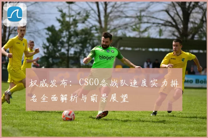 权威发布：CSGO各战队速度实力排名全面解析与前景展望