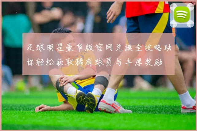足球明星豪华版官网兑换全攻略助你轻松获取稀有球员与丰厚奖励