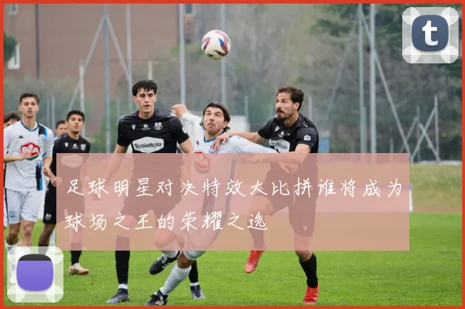 足球明星对决特效大比拼谁将成为球场之王的荣耀之选