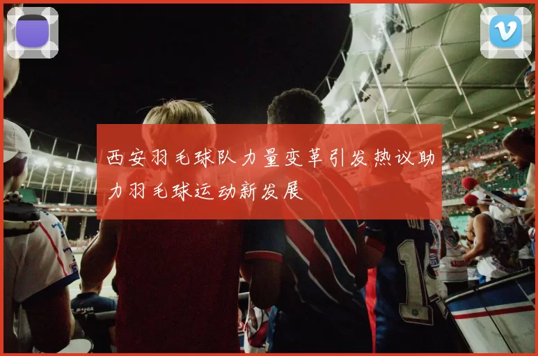 西安羽毛球队力量变革引发热议助力羽毛球运动新发展