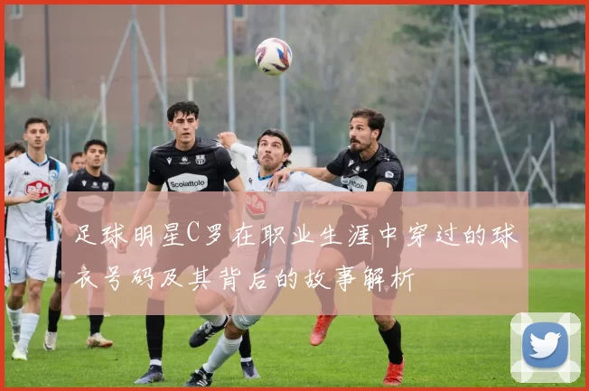 足球明星C罗在职业生涯中穿过的球衣号码及其背后的故事解析