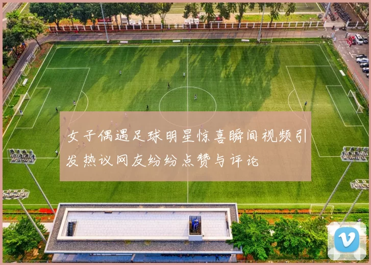 女子偶遇足球明星惊喜瞬间视频引发热议网友纷纷点赞与评论