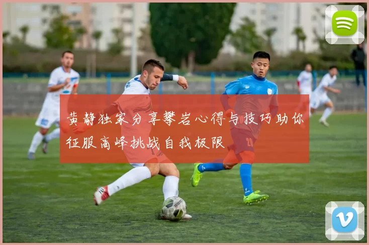 黄静独家分享攀岩心得与技巧助你征服高峰挑战自我极限