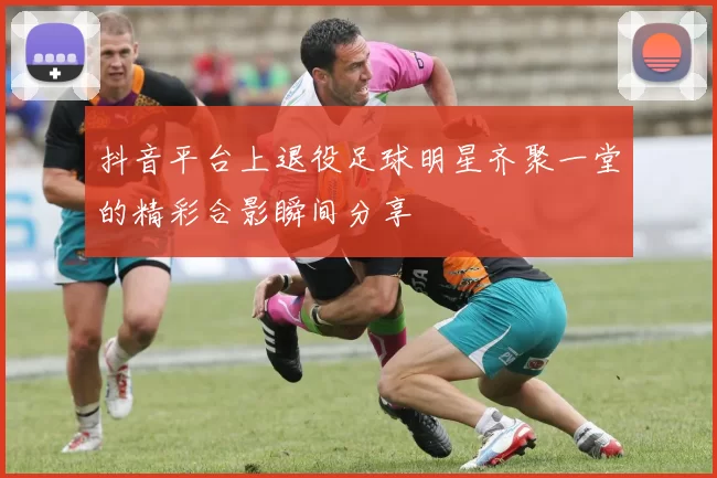 抖音平台上退役足球明星齐聚一堂的精彩合影瞬间分享