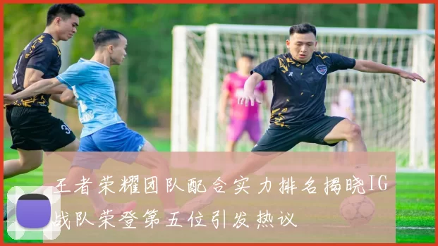 王者荣耀团队配合实力排名揭晓IG战队荣登第五位引发热议