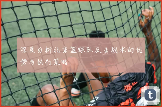 深度分析北京篮球队反击战术的优势与执行策略