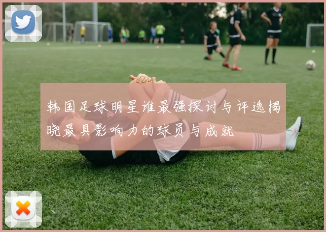 韩国足球明星谁最强探讨与评选揭晓最具影响力的球员与成就