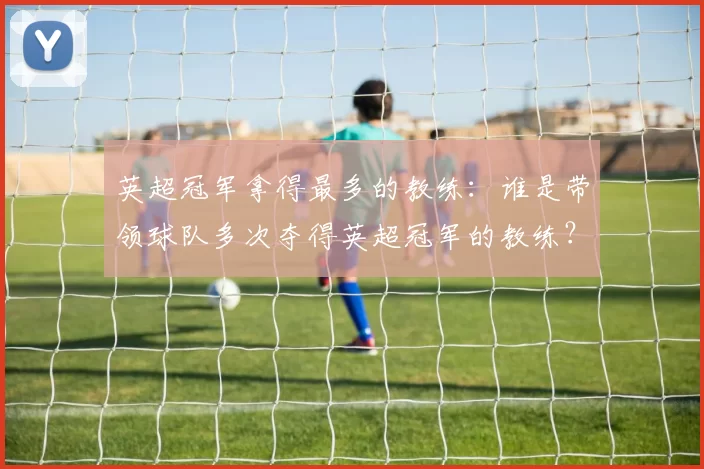 英超冠军拿得最多的教练：谁是带领球队多次夺得英超冠军的教练？