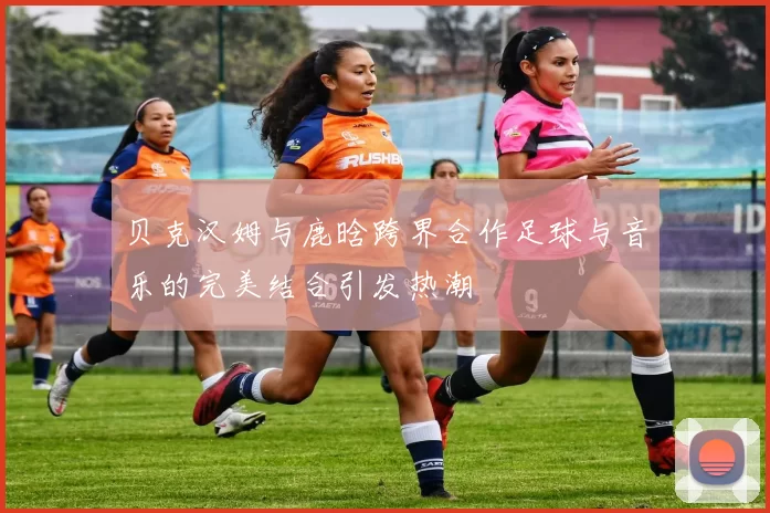 贝克汉姆与鹿晗跨界合作足球与音乐的完美结合引发热潮