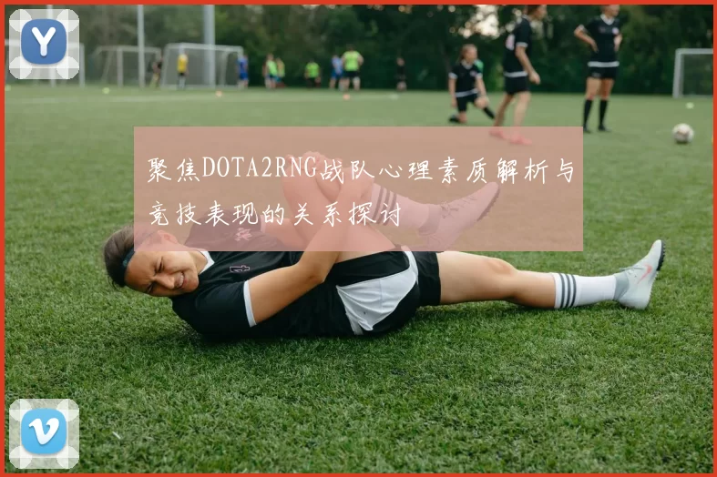 聚焦DOTA2RNG战队心理素质解析与竞技表现的关系探讨