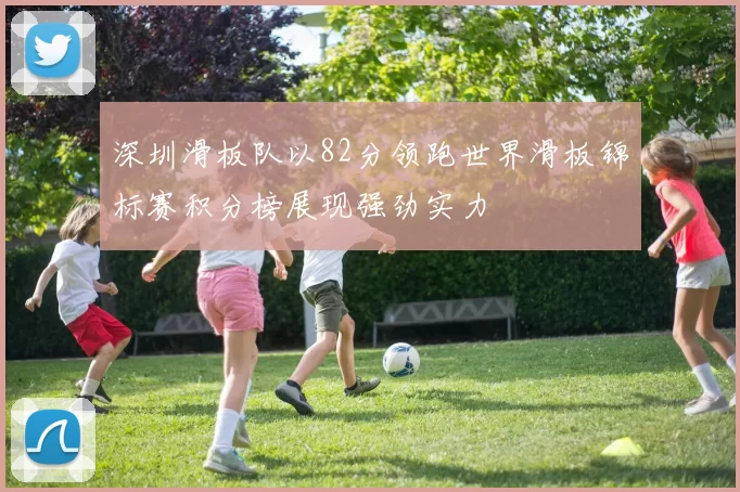 深圳滑板队以82分领跑世界滑板锦标赛积分榜展现强劲实力