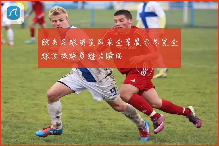 欧美足球明星风采全景展示尽览全球顶级球员魅力瞬间