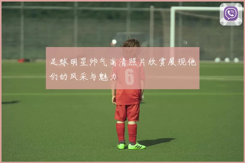 足球明星帅气高清照片欣赏展现他们的风采与魅力