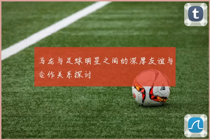 马龙与足球明星之间的深厚友谊与合作关系探讨