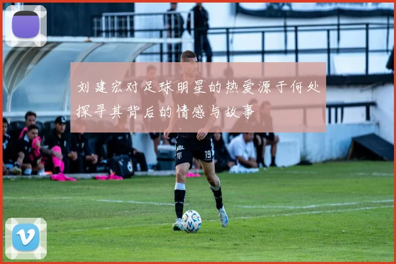 刘建宏对足球明星的热爱源于何处探寻其背后的情感与故事