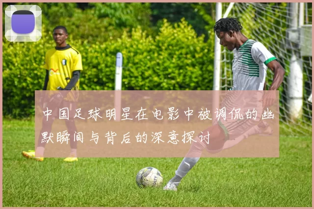 中国足球明星在电影中被调侃的幽默瞬间与背后的深意探讨