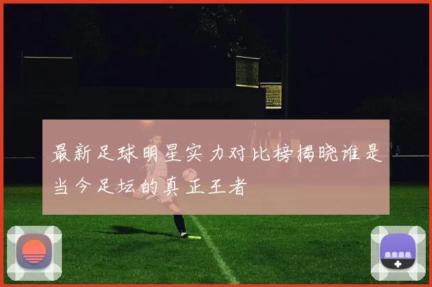 最新足球明星实力对比榜揭晓谁是当今足坛的真正王者