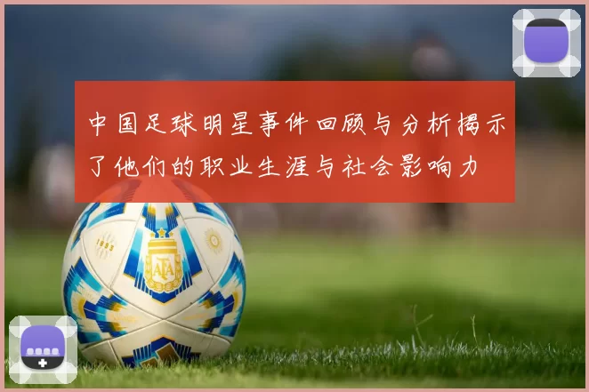 中国足球明星事件回顾与分析揭示了他们的职业生涯与社会影响力