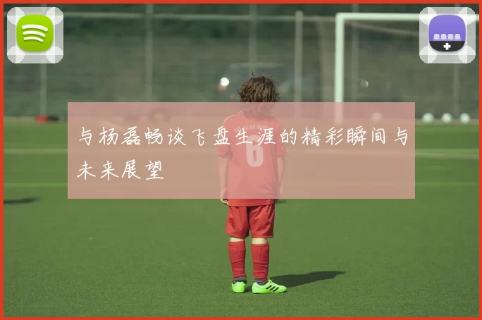 与杨磊畅谈飞盘生涯的精彩瞬间与未来展望