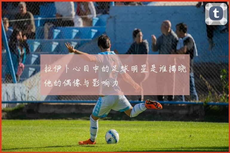 拉伊卜心目中的足球明星是谁揭晓他的偶像与影响力