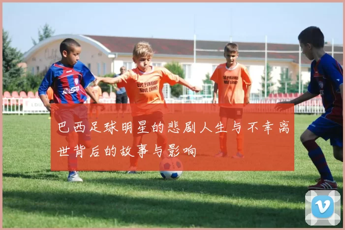 巴西足球明星的悲剧人生与不幸离世背后的故事与影响