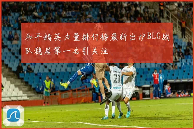 和平精英力量排行榜最新出炉BLG战队稳居第一名引关注