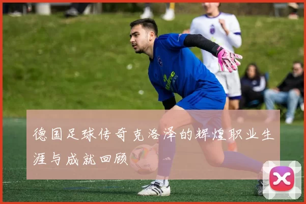 德国足球传奇克洛泽的辉煌职业生涯与成就回顾