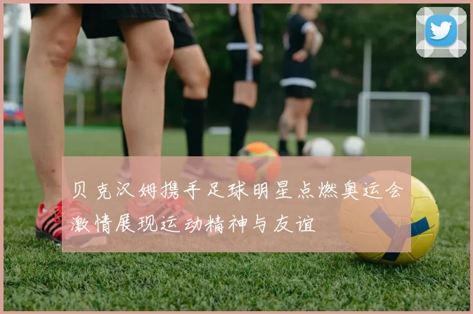 贝克汉姆携手足球明星点燃奥运会激情展现运动精神与友谊