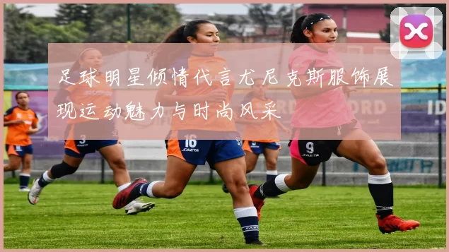 足球明星倾情代言尤尼克斯服饰展现运动魅力与时尚风采