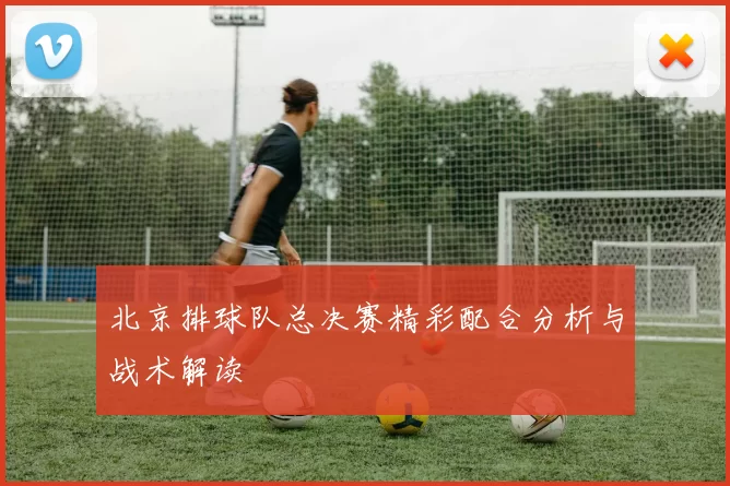 北京排球队总决赛精彩配合分析与战术解读