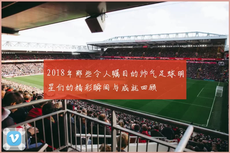 2018年那些令人瞩目的帅气足球明星们的精彩瞬间与成就回顾