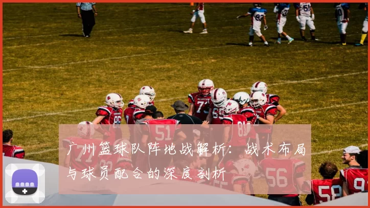 广州篮球队阵地战解析：战术布局与球员配合的深度剖析